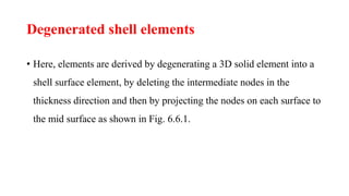 Degenerated shell elements
• Here, elements are derived by degenerating a 3D solid element into a
shell surface element, by deleting the intermediate nodes in the
thickness direction and then by projecting the nodes on each surface to
the mid surface as shown in Fig. 6.6.1.
 