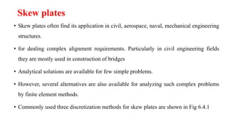 Skew plates
• Skew plates often find its application in civil, aerospace, naval, mechanical engineering
structures.
• for dealing complex alignment requirements. Particularly in civil engineering fields
they are mostly used in construction of bridges
• Analytical solutions are available for few simple problems.
• However, several alternatives are also available for analyzing such complex problems
by finite element methods.
• Commonly used three discretization methods for skew plates are shown in Fig 6.4.1
 