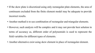 • If the skew plate is discretized using only rectangular plate elements, the area of
continuum excluded from the finite element model may be adequate to provide
incorrect results.
• Another method is to use combination of rectangular and triangular elements.
• However, such analysis will be complex and it may not provide best solution in
terms of accuracy as, different order of polynomials is used to represent the
field variables for different types of elements.
• Another alternative exist using skew element in place of rectangular element.
 