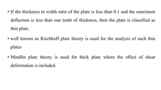 • If the thickness to width ratio of the plate is less than 0.1 and the maximum
deflection is less than one tenth of thickness, then the plate is classified as
thin plate.
• well known as Kirchhoff plate theory is used for the analysis of such thin
plates
• Mindlin plate theory is used for thick plate where the effect of shear
deformation is included.
 