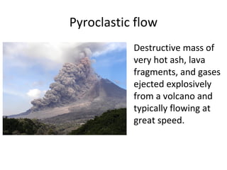 Pyroclastic flow
Destructive mass of
very hot ash, lava
fragments, and gases
ejected explosively
from a volcano and
typically flowing at
great speed.
 