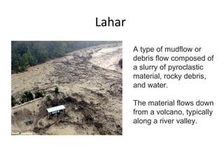 Lahar
A type of mudflow or
debris flow composed of
a slurry of pyroclastic
material, rocky debris,
and water.
The material flows down
from a volcano, typically
along a river valley.
 