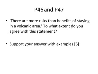 • ‘There are more risks than benefits of staying
in a volcanic area.’ To what extent do you
agree with this statement?
• Support your answer with examples [6]
P46and P47
 