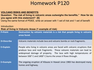 P=Point Destruction by volcanic materials is a risk that people living in volcanic
areas faced.
D=Describe Volcanic materials include lava and volcanic bombs or rock fragments.
E=Explain People who living in volcanic areas are faced with volcanic eruptions that
produce lava and rock fragments. These volcanic materials can lead to
widespread damage of property. The lava with high temperatures of
between 500° C and 1400° C burns the areas it flows through.
E=Example The ongoing eruption of Kilauea in Hawaii since 1983 has destroyed many
homes and highway.
VOLCANO RISKS AND BENEFITS
Question: The risk of living in volcanic areas outweighs the benefits.” How far do
you agree with this statement? [6]
Using the same format of PDEE, write an answer with 1 set of risk and 1 set of benefit
Introduction:
Risk of living in Volcanic Areas (1 example of risk)
Homework P120
 