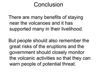 Conclusion
There are many benefits of staying
near the volcanoes and it has
supported many in their livelihood.
But people should also remember the
great risks of the eruptions and the
government should closely monitor
the volcanic activities so that they can
warn people of potential threat.
 