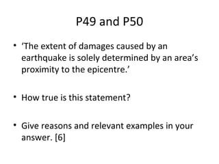 P49 and P50
• ‘The extent of damages caused by an
earthquake is solely determined by an area’s
proximity to the epicentre.’
• How true is this statement?
• Give reasons and relevant examples in your
answer. [6]
 