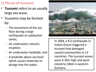 1) Threat of tsunamis
• Tsunami refers to an usually
large sea wave.
• Tsunamis may be formed
by:
- The movement of the sea
floor during a large
earthquake at subduction
zones;
- An underwater volcanic
eruption;
- An underwater landslide; and
- A landslide above sea level
which causes materials to
plunge into the water.
In 2004, a 9.2 earthquake in
Indian Ocean triggered a
tsunami that damaged
coastal communities in 12
countries. The tsunami waves
were 4-39m high and went
inland to 10km in western
Sumatra.
 