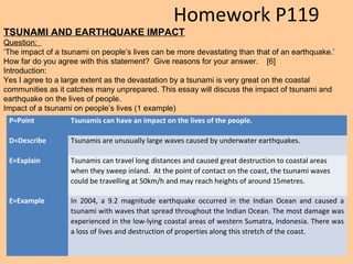 P=Point Tsunamis can have an impact on the lives of the people.
D=Describe Tsunamis are unusually large waves caused by underwater earthquakes.
E=Explain Tsunamis can travel long distances and caused great destruction to coastal areas
when they sweep inland. At the point of contact on the coast, the tsunami waves
could be travelling at 50km/h and may reach heights of around 15metres.
E=Example In 2004, a 9.2 magnitude earthquake occurred in the Indian Ocean and caused a
tsunami with waves that spread throughout the Indian Ocean. The most damage was
experienced in the low-lying coastal areas of western Sumatra, Indonesia. There was
a loss of lives and destruction of properties along this stretch of the coast.
TSUNAMI AND EARTHQUAKE IMPACT
Question:
‘The impact of a tsunami on people’s lives can be more devastating than that of an earthquake.’
How far do you agree with this statement? Give reasons for your answer. [6]
Introduction:
Yes I agree to a large extent as the devastation by a tsunami is very great on the coastal
communities as it catches many unprepared. This essay will discuss the impact of tsunami and
earthquake on the lives of people.
Impact of a tsunami on people’s lives (1 example)
Homework P119
 