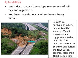 4) Landslides
• Landslides are rapid downslope movements of soil,
rock and vegetation.
• Mudflows may also occur when there is heavy
rainfall.
In 1970, an
earthquake in Peru
destabilised the
slopes of Mount
Huascaran and
triggered a massive
landslide. The
landslide travelled at
160km/h and flatten
the town within
seconds. More than
18000 people died.
 