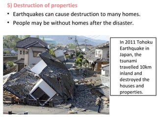 5) Destruction of properties
• Earthquakes can cause destruction to many homes.
• People may be without homes after the disaster.
In 2011 Tohoku
Earthquake in
Japan, the
tsunami
travelled 10km
inland and
destroyed the
houses and
properties.
 
