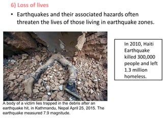 6) Loss of lives
• Earthquakes and their associated hazards often
threaten the lives of those living in earthquake zones.
A body of a victim lies trapped in the debris after an
earthquake hit, in Kathmandu, Nepal April 25, 2015. The
earthquake measured 7.9 magnitude.
In 2010, Haiti
Earthquake
killed 300,000
people and left
1.3 million
homeless.
 