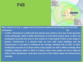 P48
With reference to Fig. 2, suggest why Christchurch suffered more damage from the 2011
earthquake. [5]
• In 2011, Christchurch is within the first seismic wave which is very near to the epicenter
of the earthquake, while in 2010, Christchurch is at the third seismic wave. In 2011, the
earthquake occurred very near to the surface at a focal depth of 5km so the impact is
greater. Christchurch is a densely built up area with many buildings and the
infrastructure is not built to withstand the stronger vibration felt in 2011. In 2011,
earthquake occurred at 12.51pm where many people are still in offices working when
buildings collapsed, while in 2010 at 4.35am, when most people are not in high-rise
offices. More liquefaction could have occurred in 2011 which makes the infrastructure
unstable.
 