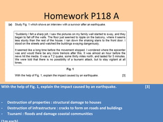 With the help of Fig. 1, explain the impact caused by an earthquake. [3]
- Destruction of properties : structural damage to houses
- Destruction of infrastructure : cracks to form on roads and buildings
- Tsunami : floods and damage coastal communities
Homework P118 A
 