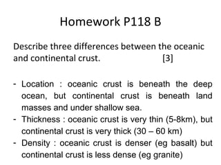 Homework P118 B
Describe three differences between the oceanic
and continental crust. [3]
- Location : oceanic crust is beneath the deep
ocean, but continental crust is beneath land
masses and under shallow sea.
- Thickness : oceanic crust is very thin (5-8km), but
continental crust is very thick (30 – 60 km)
- Density : oceanic crust is denser (eg basalt) but
continental crust is less dense (eg granite)
 