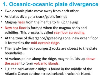 • Two oceanic plate move away from each other
• As plates diverge, a crack/gap is formed
• Magma rises from the mantle to fill up the gap
• New sea floor is formed when the magma cools and
solidifies. This process is called sea-floor spreading.
• At the zone of divergence/spreading zone, new ocean floor
is formed as the mid-oceanic ridge.
• The newly formed (youngest) rocks are closest to the plate
boundaries.
• At various points along the ridge, magma builds up above
the ocean to form volcanic islands.
• E.g. the Mid-Atlantic Ridge is found in the middle of the
Atlantic Ocean cutting across Iceland, a volcanic island.
1. Oceanic-oceanic plate divergence
 