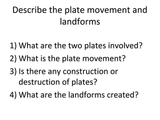 Describe the plate movement and
landforms
1) What are the two plates involved?
2) What is the plate movement?
3) Is there any construction or
destruction of plates?
4) What are the landforms created?
 