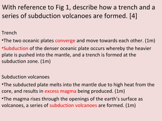 With reference to Fig 1, describe how a trench and a
series of subduction volcanoes are formed. [4]
Trench
•The two oceanic plates converge and move towards each other. (1m)
•Subduction of the denser oceanic plate occurs whereby the heavier
plate is pushed into the mantle, and a trench is formed at the
subduction zone. (1m)
Subduction volcanoes
•The subducted plate melts into the mantle due to high heat from the
core, and results in excess magma being produced. (1m)
•The magma rises through the openings of the earth’s surface as
volcanoes, a series of subduction volcanoes are formed. (1m)
 