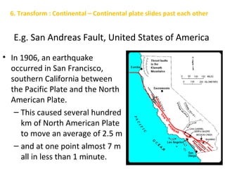 E.g. San Andreas Fault, United States of America
• In 1906, an earthquake
occurred in San Francisco,
southern California between
the Pacific Plate and the North
American Plate.
– This caused several hundred
km of North American Plate
to move an average of 2.5 m
– and at one point almost 7 m
all in less than 1 minute.
6. Transform : Continental – Continental plate slides past each other
 