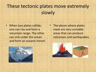 These tectonic plates move extremely
slowly
• When two plates collide, • The places where plates
one can rise and form a meet are very unstable
mountain range. The other areas that can produce
can sink under the ocean volcanoes and earthquakes.
and form an oceanic trench