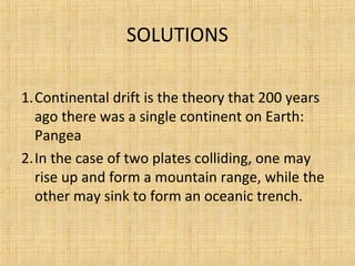 SOLUTIONS
1.Continental drift is the theory that 200 years
ago there was a single continent on Earth:
Pangea
2.In the case of two plates colliding, one may
rise up and form a mountain range, while the
other may sink to form an oceanic trench.