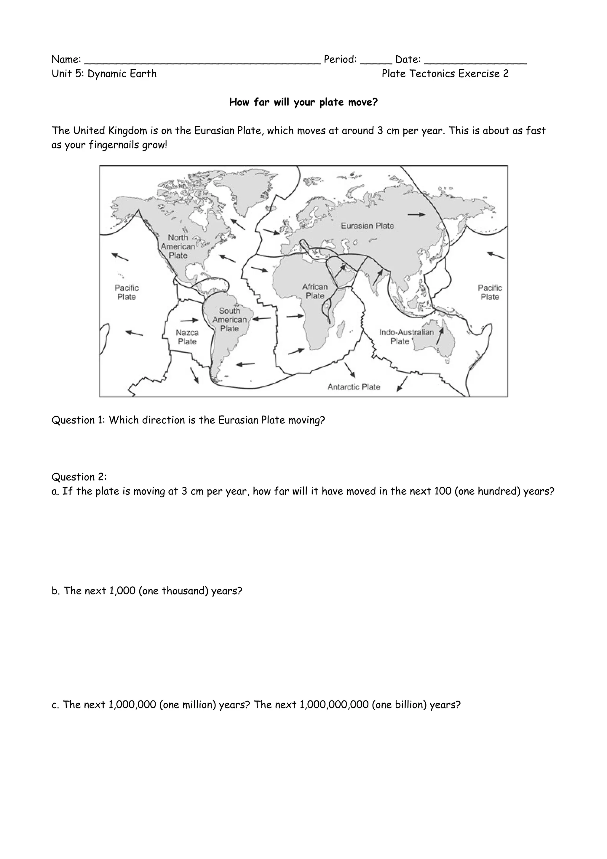 Name: _____________________________________ Period: _____ Date: ________________
Unit 5: Dynamic Earth Plate Tectonics Exercise 2
How far will your plate move?
The United Kingdom is on the Eurasian Plate, which moves at around 3 cm per year. This is about as fast
as your fingernails grow!
Question 1: Which direction is the Eurasian Plate moving?
Question 2:
a. If the plate is moving at 3 cm per year, how far will it have moved in the next 100 (one hundred) years?
b. The next 1,000 (one thousand) years?
c. The next 1,000,000 (one million) years? The next 1,000,000,000 (one billion) years?