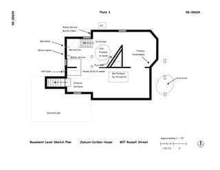 58-00604                                                                    Plate 3                                                            58-00604



                                                                            A/C
                                      Phone Service
                                      Buried Cable



                 Gas meter                                             To kitchen




                                                                  UP
                                                                           Coal
                Water meter                Gas service
                                                                                                           Firebox
                                                                           Furnace
                                                                                                        Hook-Rakes
                                                                           or boiler
                                            Water service


                                                                       Flue hole

                  Vent pipe                               House Drain to sewer
                                                                                       Gas Furnace
                                                                                       for forced air
                                                                                                                                    Fire brick

                                               Exterior
                                          UP




                                               entrance




                       Concrete pad




                                                                                                                     Approximately 1’ = .13"
           Basement Level Sketch Plan                 Duncan–Carlson House                    807 Russell Street
                                                                                                                      1.25 2.5        5
 
