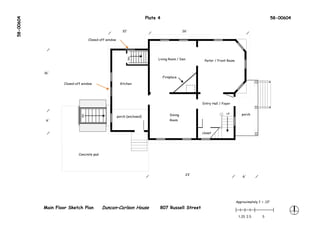 58-00604                                                                 Plate 4                                                                        58-00604


                                                         10'                                    26'

                                  Closed-off window




                                                                               Living Room / Den




                                                            DN
                                                                                                        Parlor / Front Room


           16'
                                                                                   Fireplace

                   Closed-off window                    Kitchen




                                                                                                       Entry Hall / Foyer


                                                                                                                      UP         porch
                                                                                       Dining
                             DN




                                                      porch (enclosed)
            6'                                                                         Room



                                                                                                       closet




                            Concrete pad




                                                                                                 23'
                                                                                                                                  6'




                                                                                                                              Approximately 1’ = .13"
           Main Floor Sketch Plan          Duncan–Carlson House                 807 Russell Street
                                                                                                                               1.25 2.5        5
 
