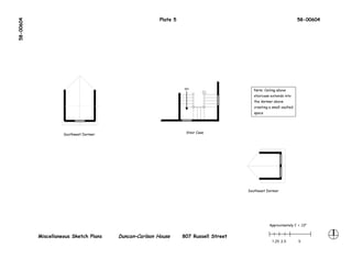 58-00604                                                Plate 5                                                      58-00604




                                                                  DN
                                                                                          Note: Ceiling above
                                                                                          staircase extends into
                                                                                          the dormer above
                                                                                          creating a small vaulted
                                                                                          space




                                                                   Stair Case
                     Southwest Dormer




                                                                                       Southeast Dormer




                                                                                                   Approximately 1’ = .13"


           Miscellaneous Sketch Plans   Duncan–Carlson House      807 Russell Street
                                                                                                     1.25 2.5        5
 