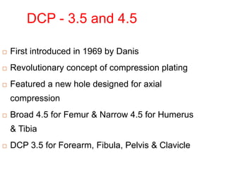 DCP - 3.5 and 4.5
 First introduced in 1969 by Danis
 Revolutionary concept of compression plating
 Featured a new hole designed for axial
compression
 Broad 4.5 for Femur & Narrow 4.5 for Humerus
& Tibia
 DCP 3.5 for Forearm, Fibula, Pelvis & Clavicle
 