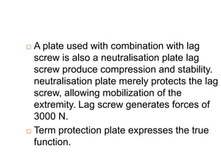  A plate used with combination with lag
screw is also a neutralisation plate lag
screw produce compression and stability.
neutralisation plate merely protects the lag
screw, allowing mobilization of the
extremity. Lag screw generates forces of
3000 N.
 Term protection plate expresses the true
function.
 