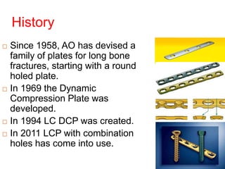 History
 Since 1958, AO has devised a
family of plates for long bone
fractures, starting with a round
holed plate.
 In 1969 the Dynamic
Compression Plate was
developed.
 In 1994 LC DCP was created.
 In 2011 LCP with combination
holes has come into use.
 