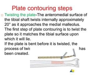 Plate contouring steps
 Twisting the plate-The anteromedial surface of
the tibial shaft twists internally approximately
20° as it approaches the medial malleolus.
The first step of plate contouring is to twist the
plate so it matches the tibial surface upon
which it will lie.
If the plate is bent before it is twisted, the
process of twisting will alter the bend that has
been created.
 