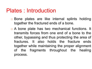 Plates : Introduction
 Bone plates are like internal splints holding
together the fractured ends of a bone.
 A bone plate has two mechanical functions. It
transmits forces from one end of a bone to the
other, bypassing and thus protecting the area of
fractures. It also holds the fracture ends
together while maintaining the proper alignment
of the fragments throughout the healing
process.
 