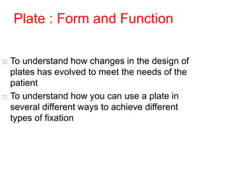 Plate : Form and Function
 To understand how changes in the design of
plates has evolved to meet the needs of the
patient
 To understand how you can use a plate in
several different ways to achieve different
types of fixation
 
