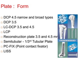 Plate : Form
 DCP 4.5 narrow and broad types
 DCP 3.5
 LC-DCP 3.5 and 4.5
 LCP
 Reconstruction plate 3.5 and 4.5 mm
 Semitubular - 1/3rd Tubular Plate
 PC-FIX (Point contact fixator)
 LISS
 