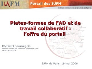 Plates-formes de FAD et de travail collaboratif : l’offre du portail  Rachid El Boussarghini Responsable équipe technique Portail des IUFM Expert DT-SDTICE IUFM de Paris, 19 mai 2006 