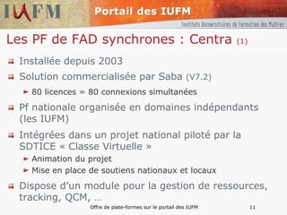 Les PF de FAD synchrones : Centra  (1) Installée depuis 2003 Solution commercialisée par Saba  (V7.2) 80 licences = 80 connexions simultanées Pf nationale organisée en domaines indépendants (les IUFM) Intégrées dans un projet national piloté par la SDTICE « Classe Virtuelle » Animation du projet Mise en place de soutiens nationaux et locaux Dispose d’un module pour la gestion de ressources, tracking, QCM, … 