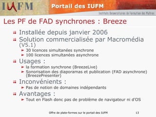 Les PF de FAD synchrones : Breeze Installée depuis janvier 2006 Solution commercialisée par Macromédia  (V5.1) 30 licences simultanées synchrone 100 licences simultanées asynchrone Usages : la formation synchrone (BreezeLive) Sonorisation des diaporamas et publication (FAD asynchrone) (BreezePresenter) Inconvénients : Pas de notion de domaines indépendants Avantages : Tout en Flash donc pas de problème de navigateur ni d’OS 