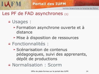 Les PF de FAD asynchrones  (1) Usages : Formation asynchrone ouverte et à distance Mise à disposition de ressources Fonctionnalités : Scénarisation de contenus pédagogiques, suivi des apprenants, dépôt de productions Normalisation : Scorm 