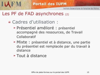 Les PF de FAD asynchrones  (2) Cadres d’utilisation : Présentiel amélioré :  présentiel accompagné des ressources, de Travail Collaboratif   Mixte :  présentiel et à distance, une partie du présentiel est remplacée par du travail à distance Tout à distance 