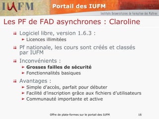 Les PF de FAD asynchrones : Claroline   Logiciel libre, version 1.6.3 : Licences illimitées Pf nationale, les cours sont créés et classés par IUFM Inconvénients : Grosses failles de sécurité Fonctionnalités basiques Avantages : Simple d’accès, parfait pour débuter Facilité d’inscription grâce aux fichiers d’utilisateurs Communauté importante et active 