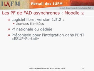 Les PF de FAD asynchrones : Moodle   (1) Logiciel libre, version 1.5.2 : Licences illimitées Pf nationale ou dédiée  Préconisée pour l’intégration dans l’ENT «ESUP-Portail» 