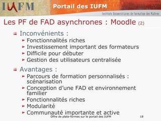 Les PF de FAD asynchrones : Moodle   (2) Inconvénients : Fonctionnalités riches Investissement important des formateurs Difficile pour débuter Gestion des utilisateurs centralisée Avantages : Parcours de formation personnalisés : scénarisation Conception d’une FAD et environnement familier Fonctionnalités riches Modularité Communauté importante et active 