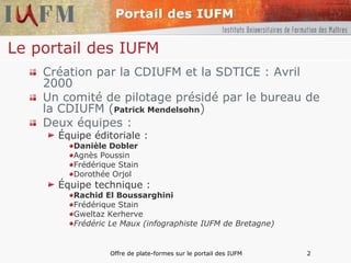 Le portail des IUFM Création par la CDIUFM et la SDTICE : Avril 2000 Un comité de pilotage présidé par le bureau de la CDIUFM ( Patrick Mendelsohn ) Deux équipes : Équipe éditoriale : Danièle Dobler Agnès Poussin Frédérique Stain Dorothée Orjol Équipe technique : Rachid El Boussarghini Frédérique Stain Gweltaz Kerherve Frédéric Le Maux (infographiste IUFM de Bretagne) 
