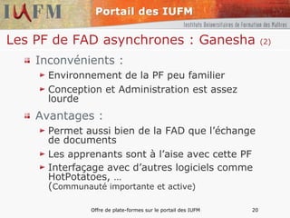 Les PF de FAD asynchrones : Ganesha  (2) Inconvénients : Environnement de la PF peu familier Conception et Administration est assez lourde Avantages : Permet aussi bien de la FAD que l’échange de documents Les apprenants sont à l’aise avec cette PF Interfaçage avec d’autres logiciels comme HotPotatoes, …  ( Communauté importante et active) 