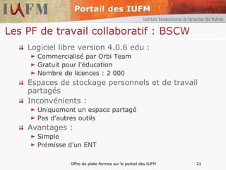 Les PF de travail collaboratif : BSCW   Logiciel libre version 4.0.6 edu : Commercialisé par Orbi Team Gratuit pour l’éducation Nombre de licences : 2 000 Espaces de stockage personnels et de travail partagés Inconvénients : Uniquement un espace partagé Pas d’autres outils Avantages : Simple Prémisse d’un ENT 