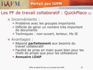 Les PF de travail collaboratif : QuickPlace   (2) Inconvénients : Problème avec les groupes importants Difficile de gérer un nombre très important de documents Techniques : non-ouvert, lenteur, Ms IE Avantages : Répond  parfaitement  aux besoins du travail collaboratif Facilité de prise en main aussi bien pour les chefs de projet que pour les utilisateurs Annuaire LDAP 
