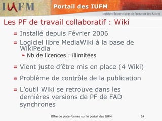 Les PF de travail collaboratif : Wiki Installé depuis Février 2006 Logiciel libre MediaWiki à la base de WikiPedia Nb de licences : illimitées Vient juste d’être mis en place (4 Wiki) Problème de contrôle de la publication L’outil Wiki se retrouve dans les dernières versions de PF de FAD synchrones 