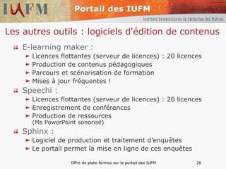 Les autres outils : logiciels d'édition de contenus E-learning maker :  Licences flottantes (serveur de licences) : 20 licences Production de contenus pédagogiques Parcours et scénarisation de formation Mises à jour fréquentes ! Speechi : Licences flottantes (serveur de licences) : 20 licences Enregistrement de conférences Production de ressources  (Ms PowerPoint sonorisé) Sphinx : Logiciel de production et traitement d’enquêtes Le portail permet la mise en ligne de ces enquêtes 