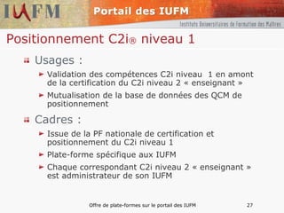 Positionnement C2i ®  niveau 1 Usages : Validation des compétences C2i niveau  1 en amont de la certification du C2i niveau 2 « enseignant »  Mutualisation de la base de données des QCM de positionnement Cadres : Issue de la PF nationale de certification et positionnement du C2i niveau 1 Plate-forme spécifique aux IUFM Chaque correspondant C2i niveau 2 « enseignant » est administrateur de son IUFM 